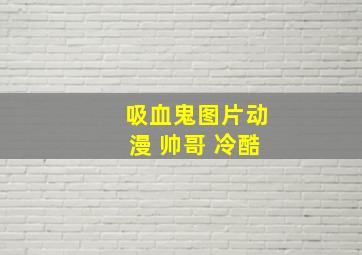 吸血鬼图片动漫 帅哥 冷酷